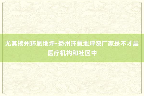 尤其扬州环氧地坪-扬州环氧地坪漆厂家是不才层医疗机构和社区中